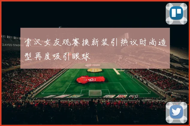 索汉女友观赛换新装引热议时尚造型再度吸引眼球
