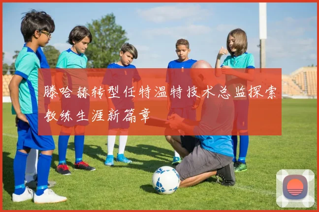 滕哈赫转型任特温特技术总监探索教练生涯新篇章