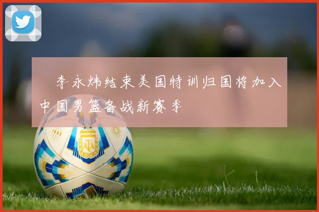 偰李永炜结束美国特训归国将加入中国男篮备战新赛季