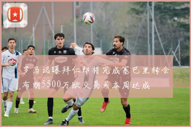 罗马诺曝拜仁即将完成塞巴里转会布朗5500万欧交易或本周达成