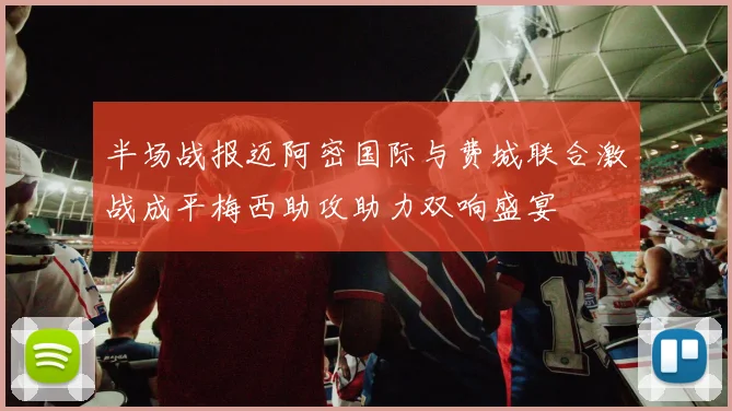 半场战报迈阿密国际与费城联合激战成平梅西助攻助力双响盛宴