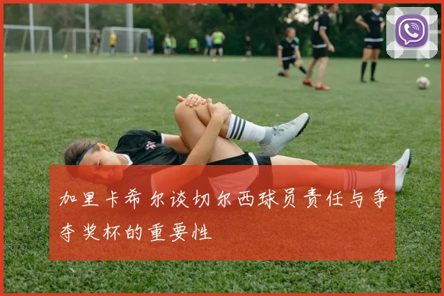 加里卡希尔谈切尔西球员责任与争夺奖杯的重要性