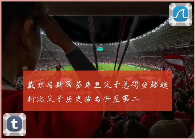 戴尔与斯蒂芬库里父子总得分超越科比父子历史排名升至第二