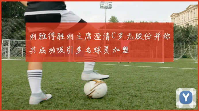 利雅得胜利主席澄清C罗无股份并称其成功吸引多名球员加盟