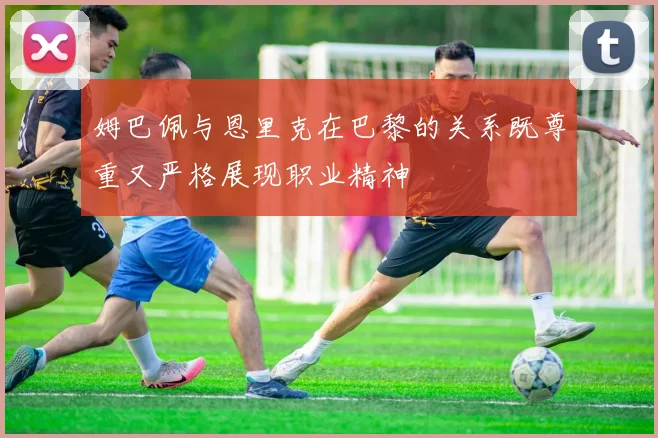 姆巴佩与恩里克在巴黎的关系既尊重又严格展现职业精神