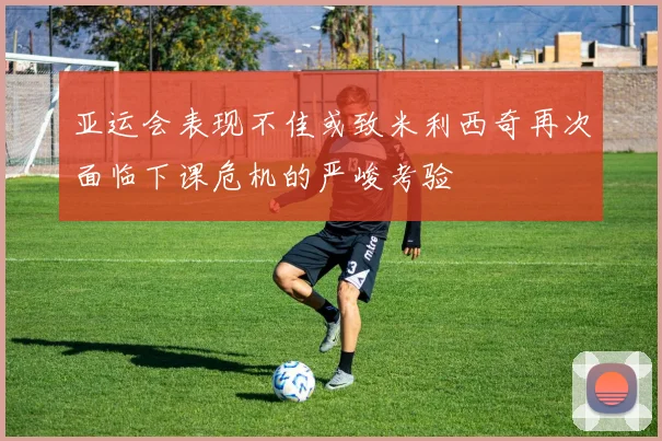 亚运会表现不佳或致米利西奇再次面临下课危机的严峻考验