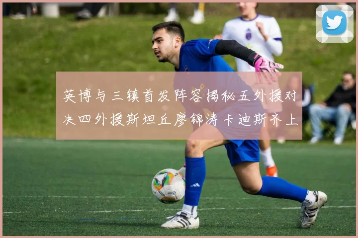 英博与三镇首发阵容揭秘五外援对决四外援斯坦丘廖锦涛卡迪斯齐上阵