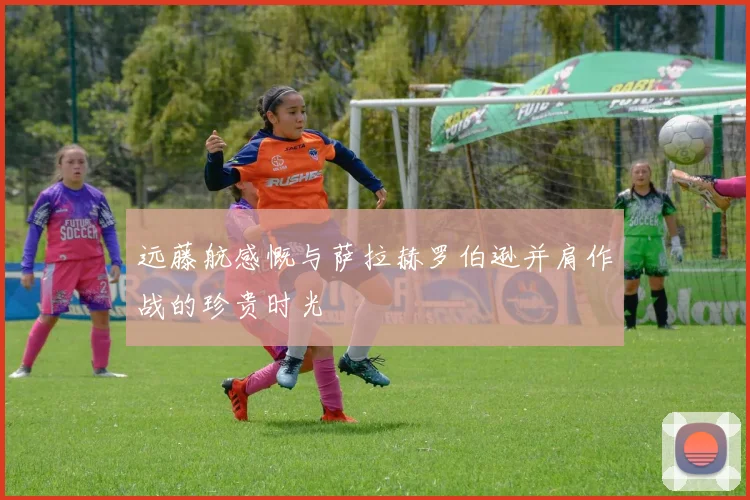 远藤航感慨与萨拉赫罗伯逊并肩作战的珍贵时光