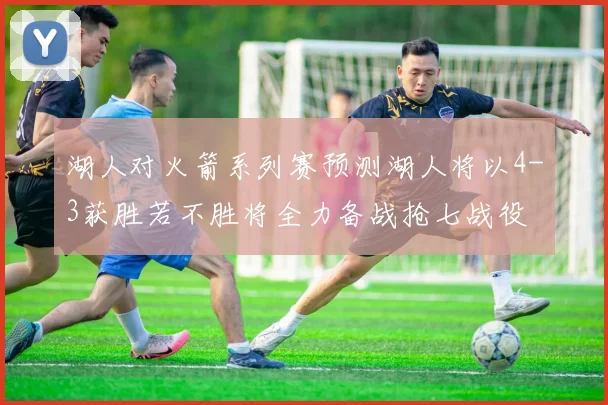 湖人对火箭系列赛预测湖人将以4-3获胜若不胜将全力备战抢七战役