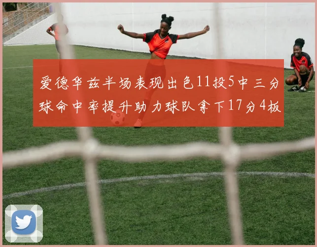 爱德华兹半场表现出色11投5中三分球命中率提升助力球队拿下17分4板1助