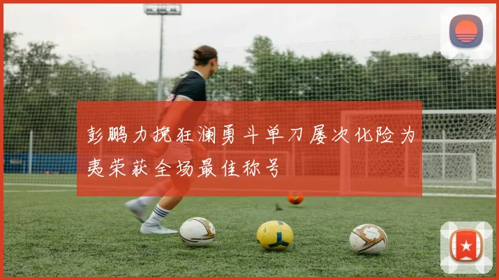 彭鹏力挽狂澜勇斗单刀屡次化险为夷荣获全场最佳称号