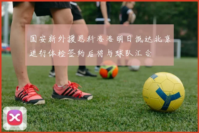 国安新外援恩科洛洛明日抵达北京进行体检签约后将与球队汇合