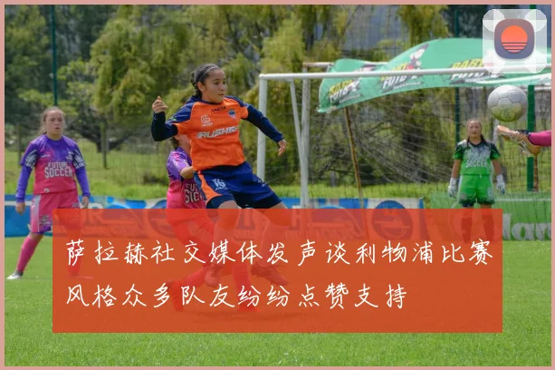 萨拉赫社交媒体发声谈利物浦比赛风格众多队友纷纷点赞支持