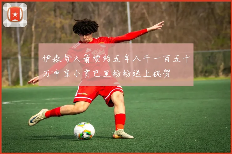 伊森与火箭续约五年八千一百五十万申京小贾巴里纷纷送上祝贺