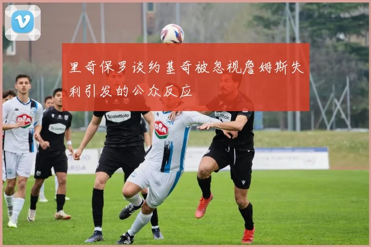 里奇保罗谈约基奇被忽视詹姆斯失利引发的公众反应