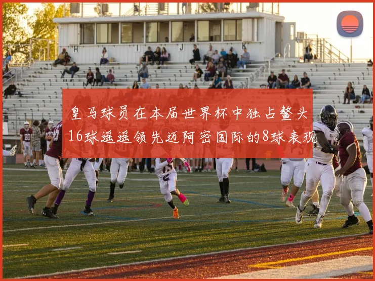 皇马球员在本届世界杯中独占鳌头16球遥遥领先迈阿密国际的8球表现