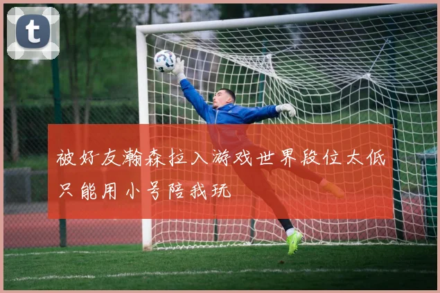 被好友瀚森拉入游戏世界段位太低只能用小号陪我玩