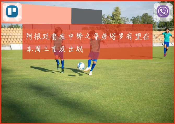 阿根廷首发中锋之争劳塔罗有望在本周三首发出战