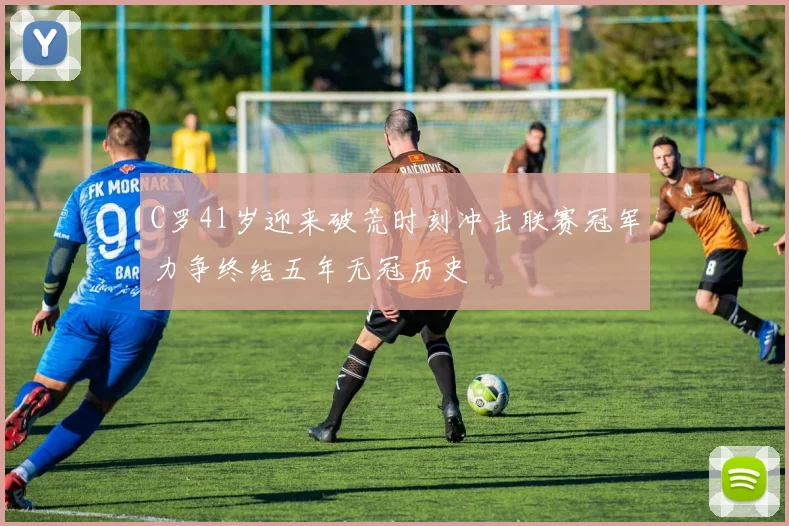 C罗41岁迎来破荒时刻冲击联赛冠军力争终结五年无冠历史