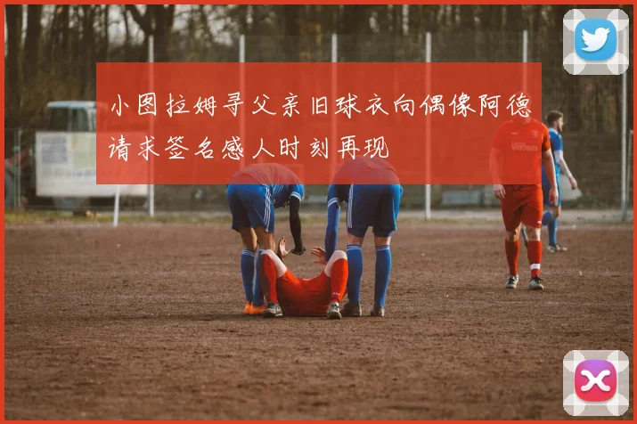 小图拉姆寻父亲旧球衣向偶像阿德请求签名感人时刻再现