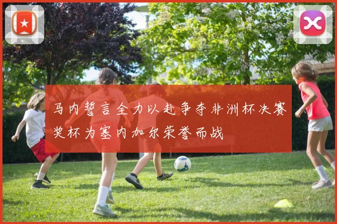 马内誓言全力以赴争夺非洲杯决赛奖杯为塞内加尔荣誉而战