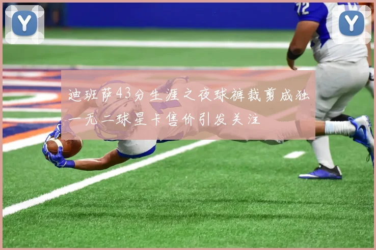迪班萨43分生涯之夜球裤裁剪成独一无二球星卡售价引发关注