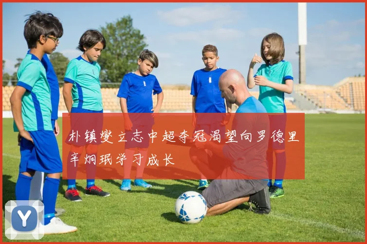 朴镇燮立志中超夺冠渴望向罗德里辛炯珉学习成长